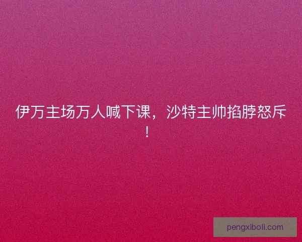 伊万主场万人喊下课，沙特主帅掐脖怒斥！