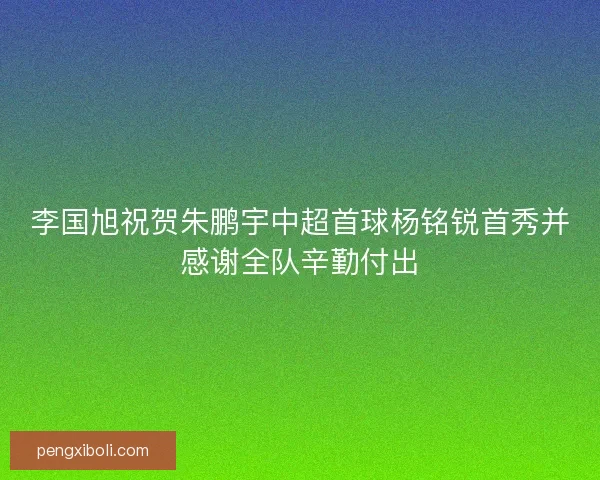 李国旭祝贺朱鹏宇中超首球杨铭锐首秀并感谢全队辛勤付出