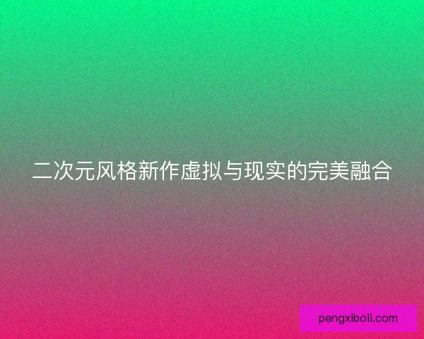 二次元风格新作虚拟与现实的完美融合