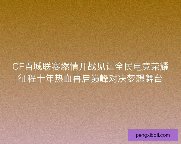 CF百城联赛燃情开战见证全民电竞荣耀征程十年热血再启巅峰对决梦想舞台