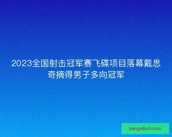 2023全国射击冠军赛飞碟项目落幕戴思奇摘得男子多向冠军