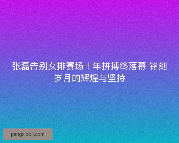 张磊告别女排赛场十年拼搏终落幕 铭刻岁月的辉煌与坚持
