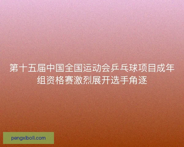 第十五届中国全国运动会乒乓球项目成年组资格赛激烈展开选手角逐