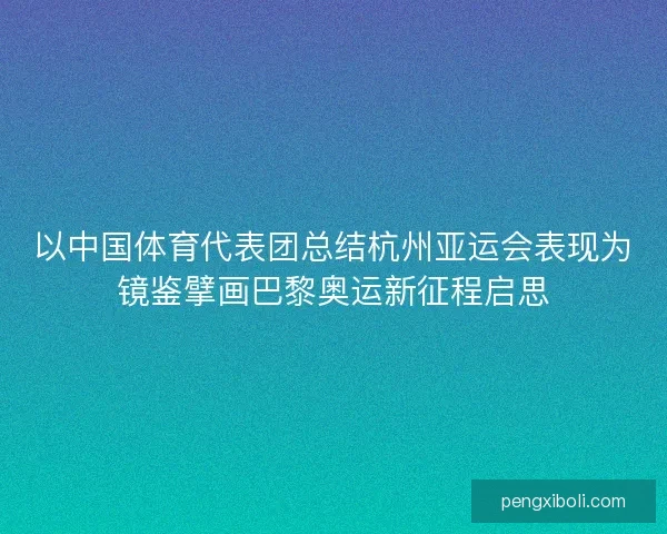 以中国体育代表团总结杭州亚运会表现为镜鉴擘画巴黎奥运新征程启思