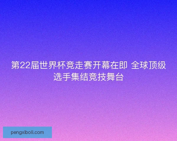 第22届世界杯竞走赛开幕在即 全球顶级选手集结竞技舞台
