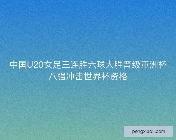 中国U20女足三连胜六球大胜晋级亚洲杯八强冲击世界杯资格 中国U20女足三连胜六球大胜晋级亚洲杯八强冲击世界杯资格