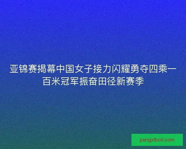 亚锦赛揭幕中国女子接力闪耀勇夺四乘一百米冠军振奋田径新赛季
