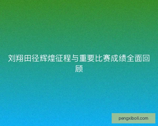 刘翔田径辉煌征程与重要比赛成绩全面回顾