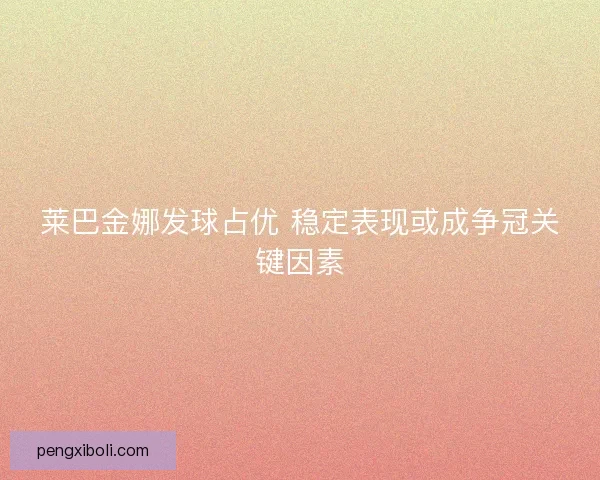 莱巴金娜发球占优 稳定表现或成争冠关键因素