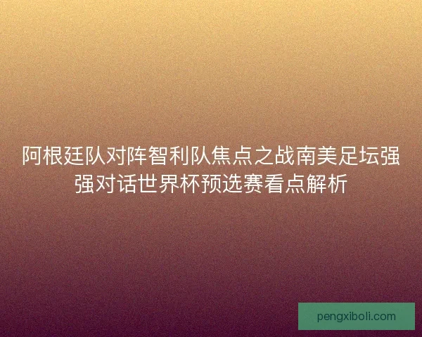 阿根廷队对阵智利队焦点之战南美足坛强强对话世界杯预选赛看点解析