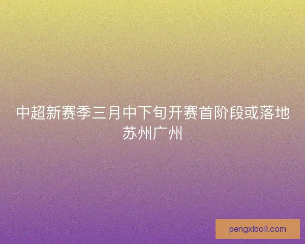 中超新赛季三月中下旬开赛首阶段或落地苏州广州 中超新赛季三月中下旬开赛首阶段或落地苏州广州