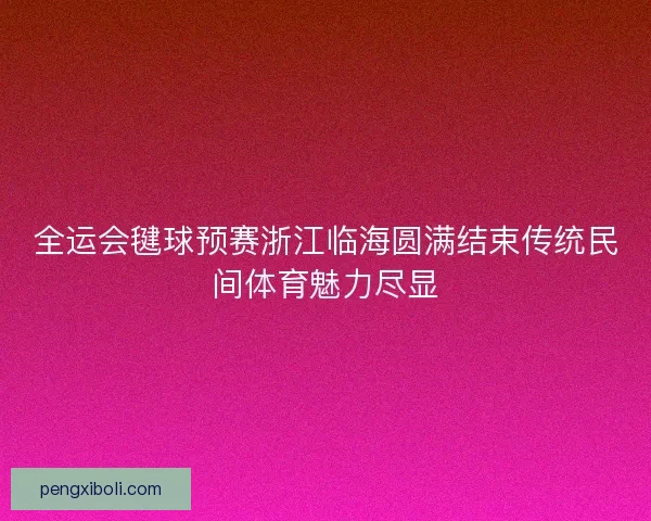 全运会毽球预赛浙江临海圆满结束传统民间体育魅力尽显 全运会毽球预赛浙江临海圆满结束传统民间体育魅力尽显