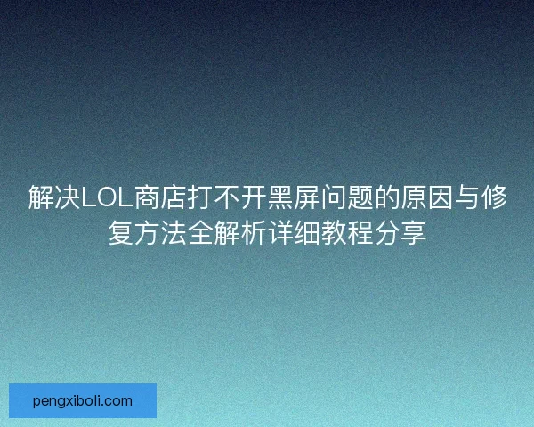 解决LOL商店打不开黑屏问题的原因与修复方法全解析详细教程分享 解决LOL商店打不开黑屏问题的原因与修复方法全解析详细教程分享