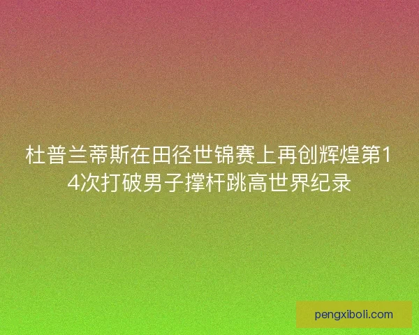 杜普兰蒂斯在田径世锦赛上再创辉煌第14次打破男子撑杆跳高世界纪录