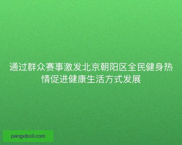 通过群众赛事激发北京朝阳区全民健身热情促进健康生活方式发展