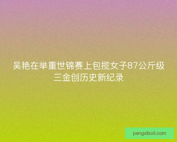 吴艳在举重世锦赛上包揽女子87公斤级三金创历史新纪录