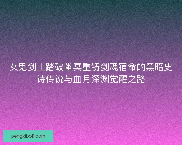 女鬼剑士踏破幽冥重铸剑魂宿命的黑暗史诗传说与血月深渊觉醒之路