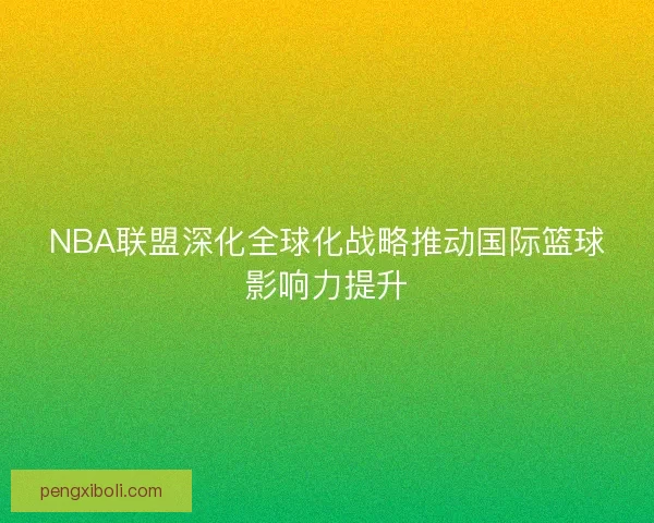 NBA联盟深化全球化战略推动国际篮球影响力提升