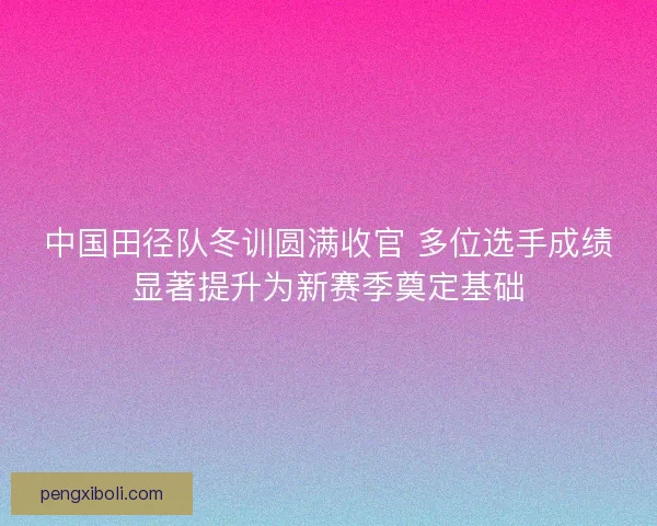 中国田径队冬训圆满收官 多位选手成绩显著提升为新赛季奠定基础 中国田径队冬训圆满收官 多位选手成绩显著提升为新赛季奠定基础