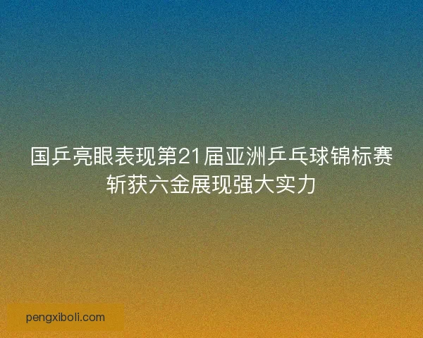 国乒亮眼表现第21届亚洲乒乓球锦标赛斩获六金展现强大实力