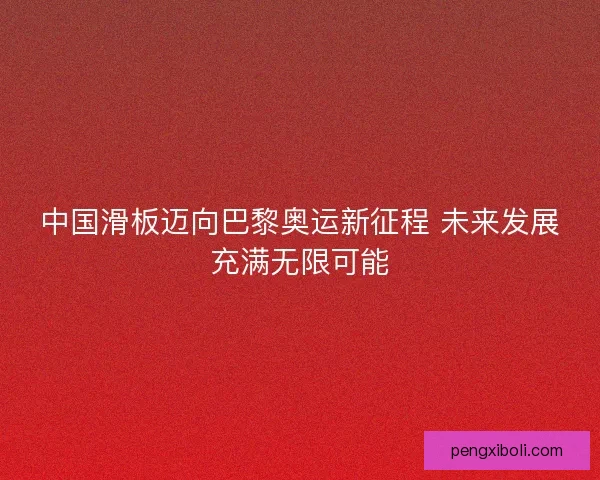 中国滑板迈向巴黎奥运新征程 未来发展充满无限可能 中国滑板迈向巴黎奥运新征程 未来发展充满无限可能