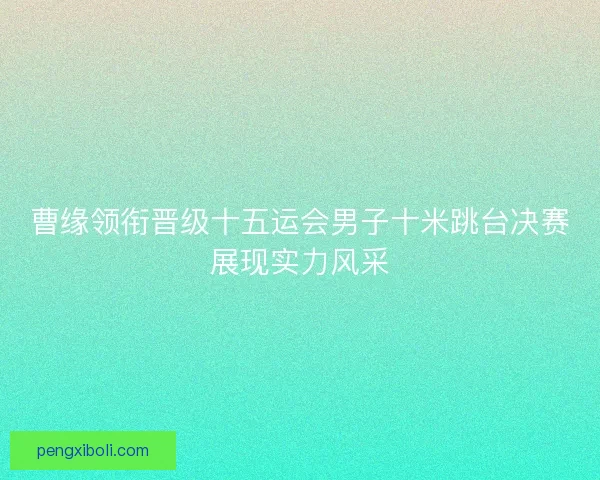 曹缘领衔晋级十五运会男子十米跳台决赛展现实力风采