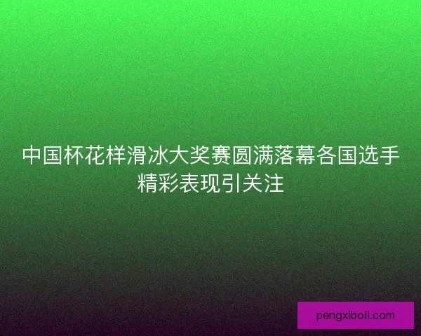 中国杯花样滑冰大奖赛圆满落幕各国选手精彩表现引关注 中国杯花样滑冰大奖赛圆满落幕各国选手精彩表现引关注