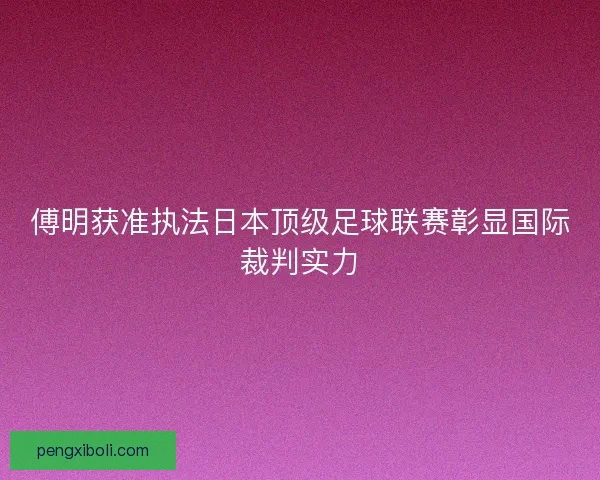 傅明获准执法日本顶级足球联赛彰显国际裁判实力 傅明获准执法日本顶级足球联赛彰显国际裁判实力