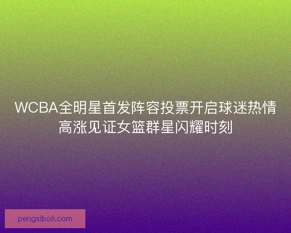 WCBA全明星首发阵容投票开启球迷热情高涨见证女篮群星闪耀时刻 WCBA全明星首发阵容投票开启球迷热情高涨见证女篮群星闪耀时刻