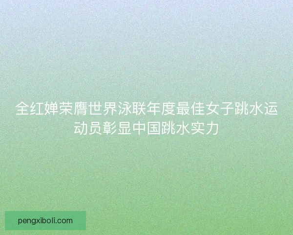 全红婵荣膺世界泳联年度最佳女子跳水运动员彰显中国跳水实力 全红婵荣膺世界泳联年度最佳女子跳水运动员彰显中国跳水实力