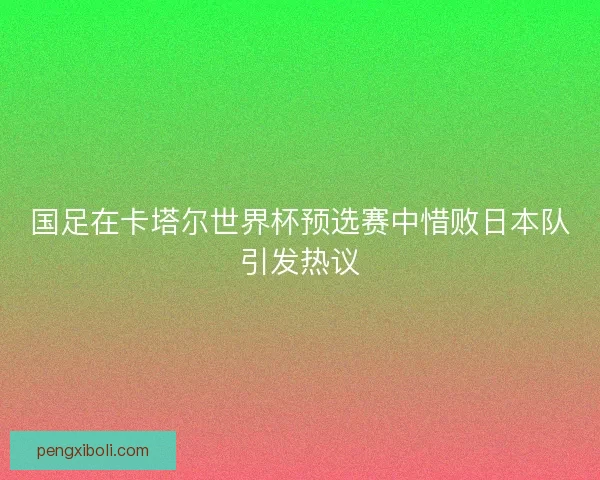 国足在卡塔尔世界杯预选赛中惜败日本队引发热议 国足在卡塔尔世界杯预选赛中惜败日本队引发热议